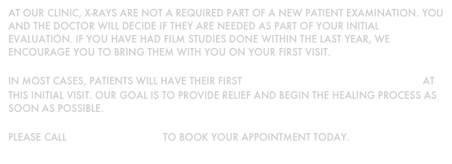 At our clinic, x-rays are not a required part of a new patient examination. you and the doctor will decide if they are needed as part of your initial evaluation. If you have had film studies done within the last year, we encourage you to bring them with you on your first visit.&#10;&#13;In most cases, patients will have their first chiropractic adjustment at this initial visit. Our goal is to provide relief and begin the healing process as soon as possible.&#10;&#13;Please call  250 478 9378  to book your appointment today.&#13;
